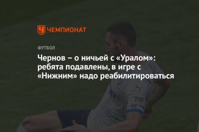 Никита Чернов - Чернов — о ничьей с «Уралом»: ребята подавлены, в игре с «Нижним» надо реабилитироваться - championat.com
