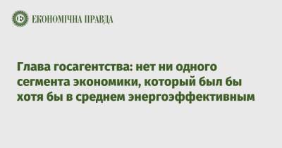Глава госагентства: нет ни одного сегмента национальной экономики, который был бы хотя бы в среднем энергоэффективным - epravda.com.ua - Украина