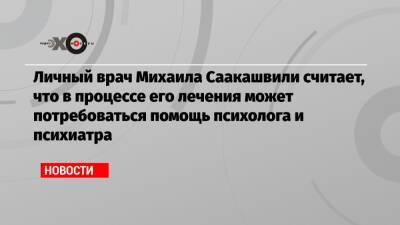 Михаил Саакашвили - Личный врач Михаила Саакашвили считает, что в процессе его лечения может потребоваться помощь психолога и психиатра - echo.msk.ru - Грузия - Рустави
