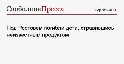 Под Ростовом погибли дети, отравившись неизвестным продуктом - svpressa.ru - Екатеринбург - Московская обл. - Новосибирск - Владимирская обл.