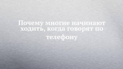 Почему многие начинают ходить, когда говорят по телефону - chelny-izvest.ru
