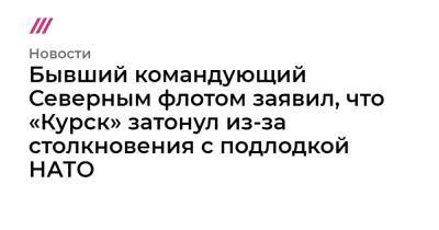 Бывший командующий Северным флотом заявил, что «Курск» затонул из-за столкновения с подлодкой НАТО - tvrain.ru - Курск