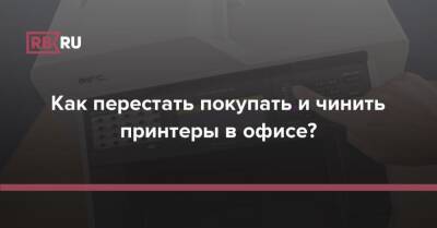 Как перестать покупать и чинить принтеры в офисе? - rb.ru