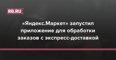 «Яндекс.Маркет» запустил приложение для обработки заказов с экспресс-доставкой - rb.ru
