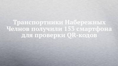Транспортники Набережных Челнов получили 153 смартфона для проверки QR-кодов - chelny-izvest.ru - Набережные Челны