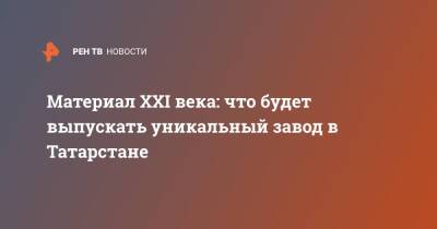 Материал XXI века: что будет выпускать уникальный завод в Татарстане - ren.tv - Россия - респ. Татарстан