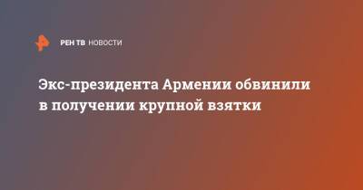 Серж Саргсян - Экс-президента Армении обвинили в получении крупной взятки - ren.tv - Армения