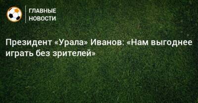 Григорий Иванов - Президент «Урала» Иванов: «Нам выгоднее играть без зрителей» - bombardir.ru