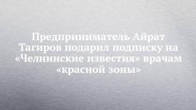 Предприниматель Айрат Тагиров подарил подписку на «Челнинские известия» врачам «красной зоны» - chelny-izvest.ru
