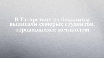 В Татарстане из больницы выписали семерых студентов, отравившихся метанолом - chelny-izvest.ru - респ. Татарстан - Уфа - Казань - Салмачи