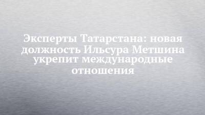 Ильсур Метшин - Эксперты Татарстана: новая должность Ильсура Метшина укрепит международные отношения - chelny-izvest.ru - Россия - респ. Татарстан - Казань