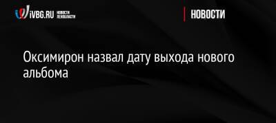 Оксимирон назвал дату выхода нового альбома - ivbg.ru - Россия - Украина