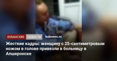 Жесткие кадры: женщину с 25-сантиметровым ножом в голове привезли в больницу в Апшеронске - kubnews.ru - Краснодарский край - Апшеронск
