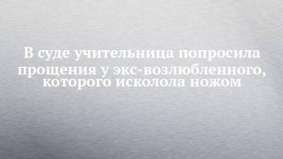 В суде учительница попросила прощения у экс-возлюбленного, которого исколола ножом - chelny-izvest.ru - респ. Татарстан - Набережные Челны - район Тукаевский