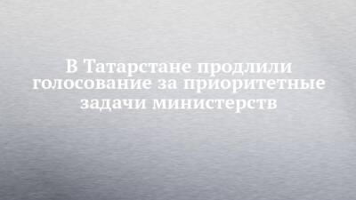 В Татарстане продлили голосование за приоритетные задачи министерств - chelny-izvest.ru - респ. Татарстан