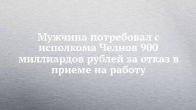 Мужчина потребовал с исполкома Челнов 900 миллиардов рублей за отказ в приеме на работу - chelny-izvest.ru - Набережные Челны - район Центральный