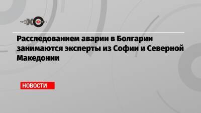 Расследованием аварии в Болгарии занимаются эксперты из Софии и Северной Македонии - echo.msk.ru - Турция - Болгария - Македония - София