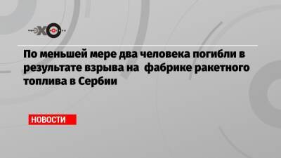 По меньшей мере два человека погибли в результате взрыва на фабрике ракетного топлива в Сербии - echo.msk.ru - Сербия - Белград