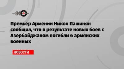 Никол Пашинян - Премьер Армении Никол Пашинян сообщил, что в результате новых боев с Азербайджаном погибли 6 армянских военных - echo.msk.ru - Армения - Азербайджан