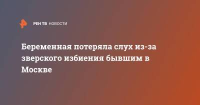 Беременная потеряла слух из-за зверского избиения бывшим в Москве - ren.tv - Москва