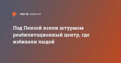 Под Пензой взяли штурмом реабилитационный центр, где избивали людей - ren.tv - Пензенская обл. - Пенза