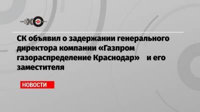 СК объявил о задержании генерального директора компании «Газпром газораспределение Краснодар» и его заместителя - echo.msk.ru - Анапа - Сочи - Краснодар - Геленджик