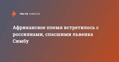 Африканское племя встретилось с россиянами, спасшими львенка Симбу - ren.tv - Танзания