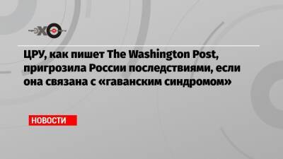 Уильям Бернс - ЦРУ, как пишет The Washington Post, пригрозила России последствиями, если она связана с «гаванским синдромом» - echo.msk.ru - Москва - Россия - США - Вашингтон - Washington - Washington