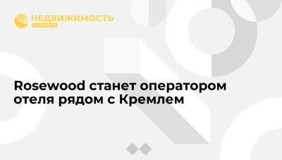 Rosewood станет оператором отеля рядом с Кремлем - realty.ria.ru - Москва - Россия