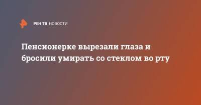 Пенсионерке вырезали глаза и бросили умирать со стеклом во рту - ren.tv - Башкирия - Краснодарский край