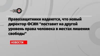 Аркадий Гостев - Александр Хуруджи - Александр Калашников - Правозащитники надеются, что новый директор ФСИН «поставит на другой уровень права человека в местах лишения свободы» - echo.msk.ru - Москва