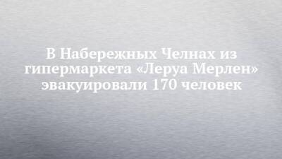 В Набережных Челнах из гипермаркета «Леруа Мерлен» эвакуировали 170 человек - chelny-izvest.ru - Набережные Челны