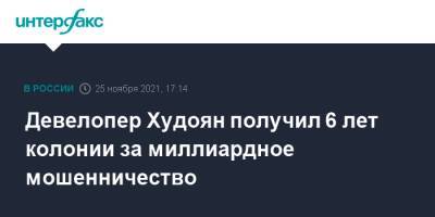 Альберт Худоян - Девелопер Худоян получил 6 лет колонии за миллиардное мошенничество - interfax.ru - Москва - Россия