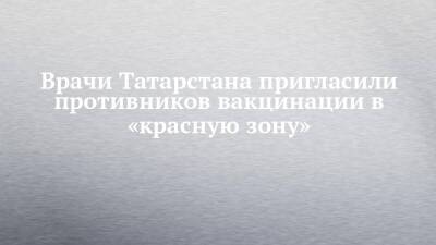 Врачи Татарстана пригласили противников вакцинации в «красную зону» - chelny-izvest.ru - респ. Татарстан - Набережные Челны