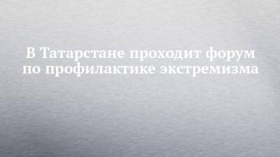 В Татарстане проходит форум по профилактике экстремизма - chelny-izvest.ru - респ. Татарстан