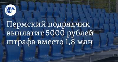Пермский подрядчик выплатит 5000 рублей штрафа вместо 1,8 млн - ura.news - Пермский край