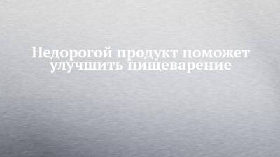 Недорогой продукт поможет улучшить пищеварение - chelny-izvest.ru