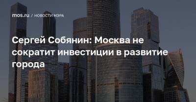Сергей Собянин - Сергей Собянин: Москва не сократит инвестиции в развитие города - mos.ru - Москва - Строительство