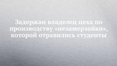 Задержан владелец цеха по производству «незамерзайки», которой отравились студенты - chelny-izvest.ru - Уфа - Казань - Салмачи