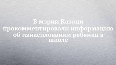 В мэрии Казани прокомментировали информацию об изнасиловании ребенка в школе - chelny-izvest.ru - респ. Татарстан - Казань