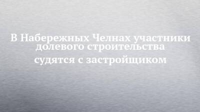 В Набережных Челнах участники долевого строительства судятся с застройщиком - chelny-izvest.ru - Россия - респ. Татарстан - Набережные Челны