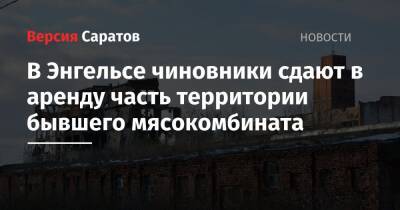 В Энгельсе чиновники сдают в аренду часть территории бывшего мясокомбината - nversia.ru - район Энгельсский