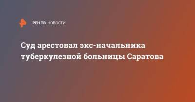 Суд арестовал экс-начальника туберкулезной больницы Саратова - ren.tv - Саратовская обл. - Саратов