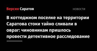 В коттеджном поселке на территории Саратова стоки тайно сливали в овраг: чиновникам пришлось провести детективное расследование - nversia.ru - Саратова