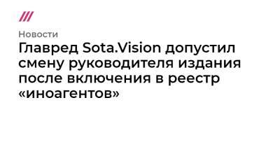 Главред Sota.Vision допустил смену руководителя издания после включения в реестр «иноагентов» - tvrain.ru