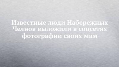 Известные люди Набережных Челнов выложили в соцсетях фотографии своих мам - chelny-izvest.ru - Россия - Набережные Челны