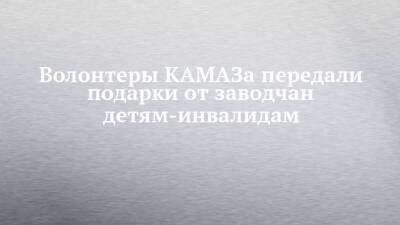 Волонтеры КАМАЗа передали подарки от заводчан детям-инвалидам - chelny-izvest.ru - Набережные Челны - Камаз