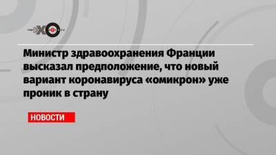 Оливья Веран - Министр здравоохранения Франции высказал предположение, что новый вариант коронавируса «омикрон» уже проник в страну - echo.msk.ru - Англия - Бельгия - Италия - Франция