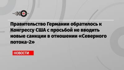 Правительство Германии обратилось к Конгрессу США с просьбой не вводить новые санкции в отношении «Северного потока-2» - echo.msk.ru - США - Германия