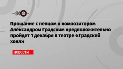 Александр Градский - Прощание с певцом и композитором Александром Градским предположительно пройдет 1 декабря в театре «Градский холл» - echo.msk.ru - Чили